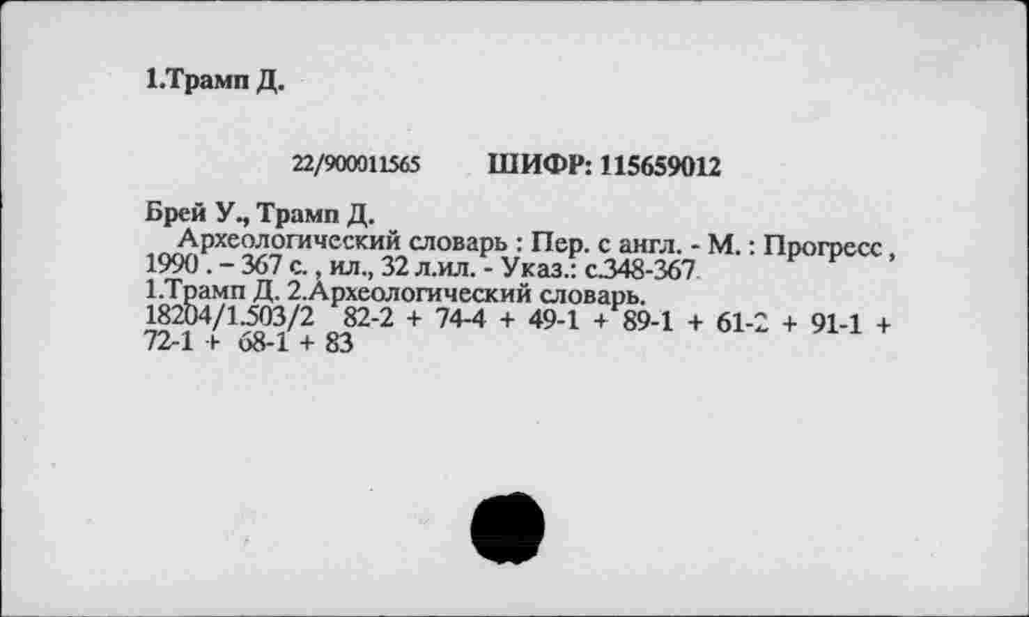 ﻿І.Трамп Д.
22/900011565 ШИФР: 115659012
Брей У., Трамп Д.
Археологический словарь : Пер. с англ. - М. : 1990 . - 367 с., ил., 32 л.ил. - Указ.: с.348-367 І.Трамп Д. 2.Археологический словарь.
18204/1.503/2 82-2 + 74-4 + 49-1 4 89-1 4- 61-72-1 '4 «8-І 4- 83
Прогресс,
2 + 91-1 4